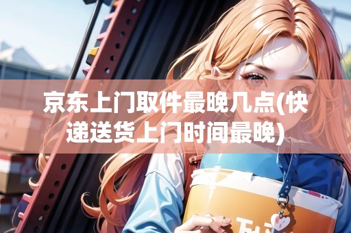 京東上門取件最晚幾點(快遞送貨上門時間最晚)