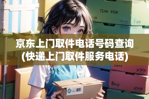 京東上門取件電話號碼查詢(快遞上門取件服務(wù)電話)