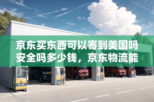 京東買東西可以寄到美國嗎安全嗎多少錢，京東物流能寄美國快遞嗎