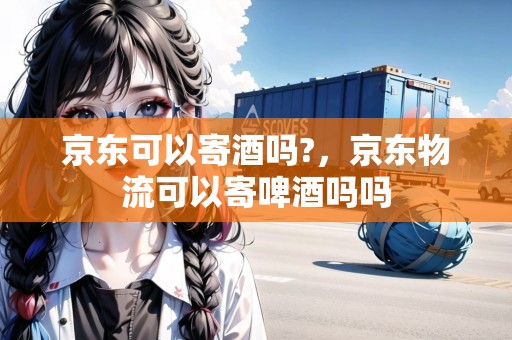 京東可以寄酒嗎?，京東物流可以寄啤酒嗎嗎