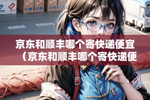京東和順豐哪個寄快遞便宜（京東和順豐哪個寄快遞便宜?）