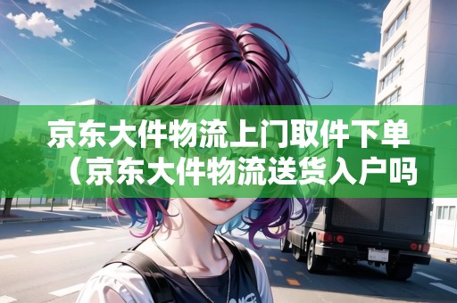 京東大件物流上門取件下單（京東大件物流送貨入戶嗎）