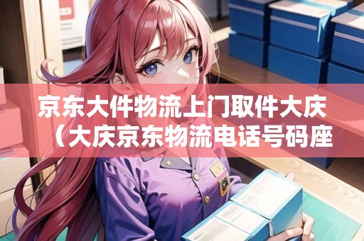 京東大件物流上門取件大慶（大慶京東物流電話號碼座機(jī)查詢）