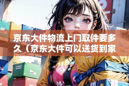 京東大件物流上門取件要多久（京東大件可以送貨到家嗎）