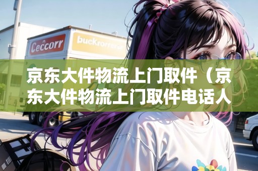 京東大件物流上門取件（京東大件物流上門取件電話人工）