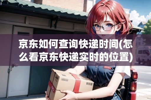 京東如何查詢快遞時間(怎么看京東快遞實時的位置)