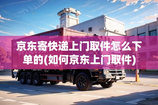 京東寄快遞上門取件怎么下單的(如何京東上門取件)