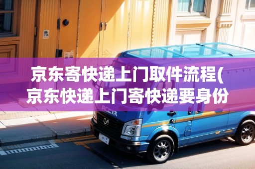 京東寄快遞上門取件流程(京東快遞上門寄快遞要身份證嗎)