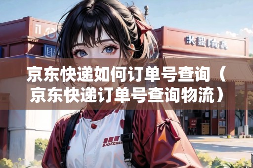 京東快遞如何訂單號查詢（京東快遞訂單號查詢物流）