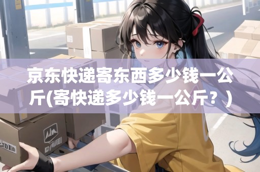 京東快遞寄東西多少錢一公斤(寄快遞多少錢一公斤？)