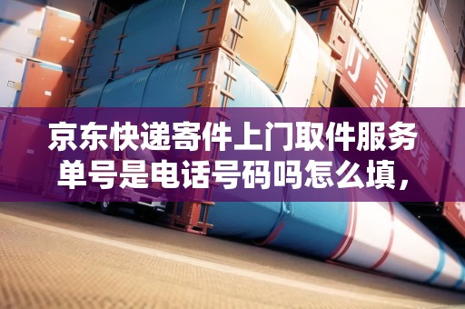 京東快遞寄件上門取件服務單號是電話號碼嗎怎么填，京東快遞寄件上門取件