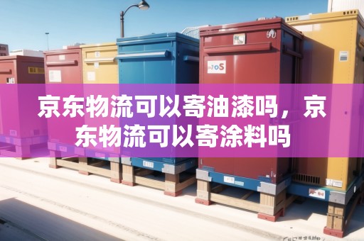 京東物流可以寄油漆嗎，京東物流可以寄涂料嗎