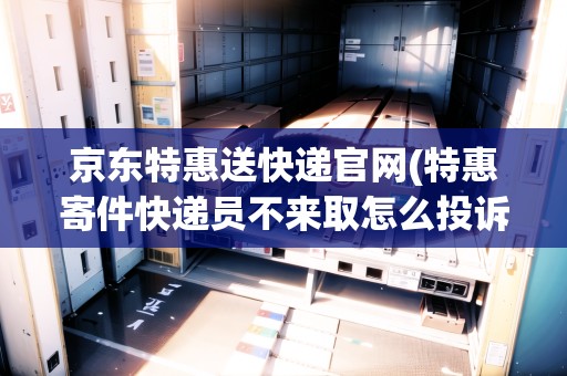 京東特惠送快遞官網(wǎng)(特惠寄件快遞員不來(lái)取怎么投訴)