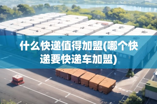 什么快遞值得加盟(哪個(gè)快遞要快遞車加盟)