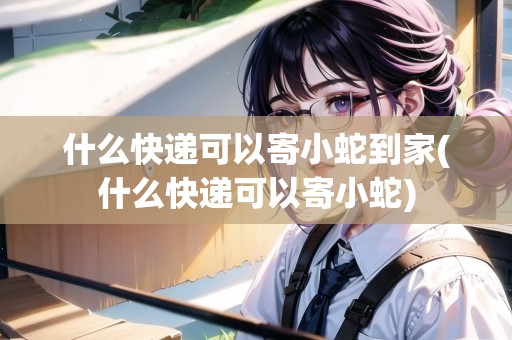 什么快遞可以寄小蛇到家(什么快遞可以寄小蛇)