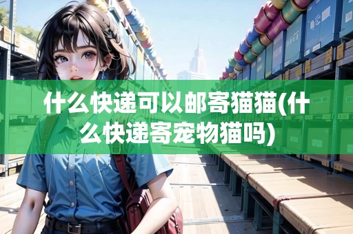 什么快遞可以郵寄貓貓(什么快遞寄寵物貓嗎)