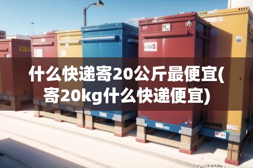 什么快遞寄20公斤最便宜(寄20kg什么快遞便宜)