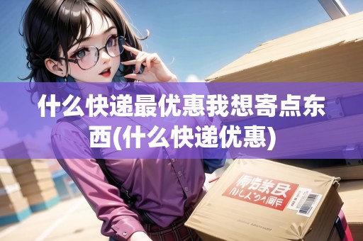 什么快遞最優(yōu)惠我想寄點東西(什么快遞優(yōu)惠)