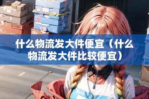 什么物流發(fā)大件便宜(什么物流發(fā)大件比較便宜) 什么物流發(fā)大件便宜(什么物流發(fā)大件比較便宜)