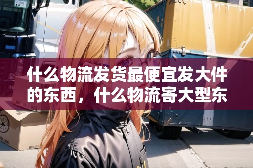什么物流發(fā)貨最便宜發(fā)大件的東西，什么物流寄大型東西比較劃算