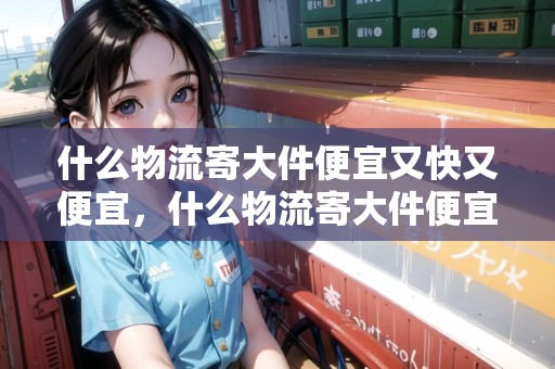 什么物流寄大件便宜又快又便宜，什么物流寄大件便宜還放心