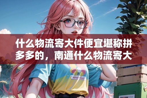 什么物流寄大件便宜堪稱拼多多的，南通什么物流寄大件便宜