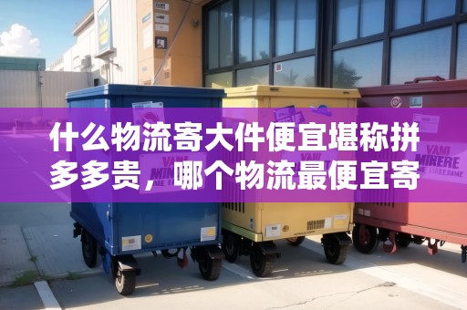 什么物流寄大件便宜堪稱拼多多貴，哪個物流最便宜寄大件