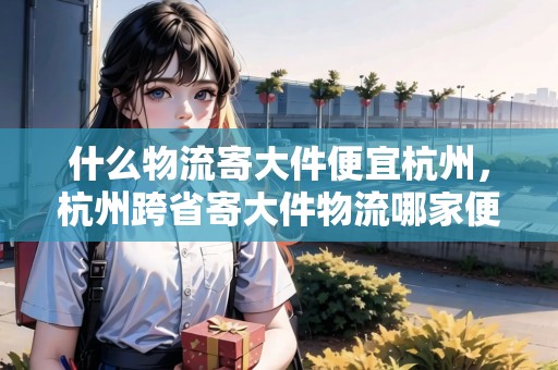 什么物流寄大件便宜杭州，杭州跨省寄大件物流哪家便宜