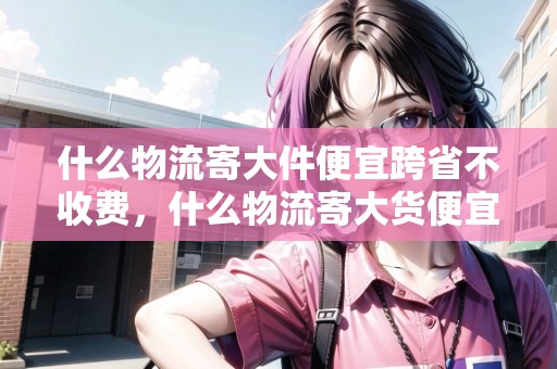 什么物流寄大件便宜跨省不收費，什么物流寄大貨便宜