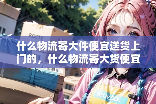 什么物流寄大件便宜送貨上門的，什么物流寄大貨便宜