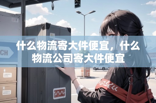 什么物流寄大件便宜，什么物流公司寄大件便宜