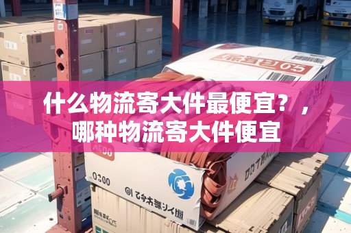 什么物流寄大件最便宜？，哪種物流寄大件便宜