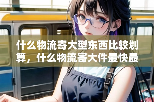 什么物流寄大型東西比較劃算，什么物流寄大件最快最安全