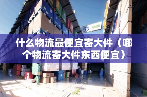什么物流最便宜寄大件（哪個物流寄大件東西便宜）