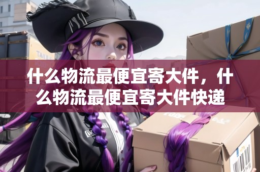 什么物流最便宜寄大件，什么物流最便宜寄大件快遞