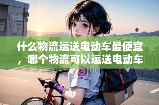 什么物流運(yùn)送電動(dòng)車最便宜，哪個(gè)物流可以運(yùn)送電動(dòng)車
