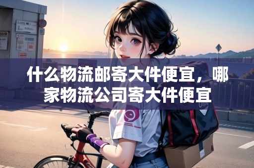 什么物流郵寄大件便宜，哪家物流公司寄大件便宜