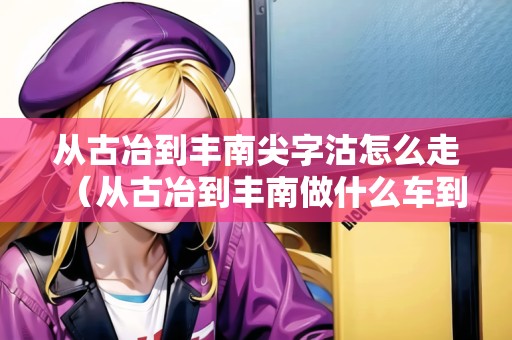 從古冶到豐南尖字沽怎么走（從古冶到豐南做什么車到）