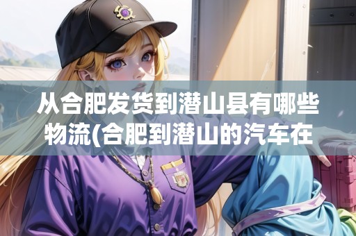 從合肥發(fā)貨到潛山縣有哪些物流(合肥到潛山的汽車在哪里坐)
