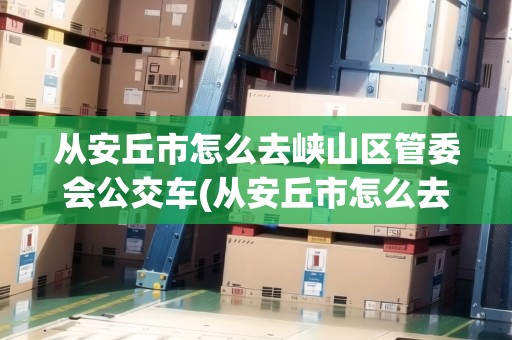 從安丘市怎么去峽山區(qū)管委會(huì)公交車(從安丘市怎么去峽山區(qū)管委會(huì)) 從安丘市怎么去峽山區(qū)管委會(huì)公交車(從安丘市怎么去峽山區(qū)管委會(huì))