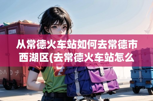 從常德火車(chē)站如何去常德市西湖區(qū)(去常德火車(chē)站怎么走最方便) 從常德火車(chē)站如何去常德市西湖區(qū)(去常德火車(chē)站怎么走最方便)