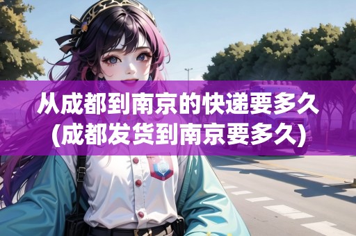 從成都到南京的快遞要多久(成都發(fā)貨到南京要多久)