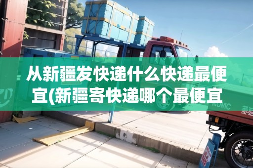 從新疆發(fā)快遞什么快遞最便宜(新疆寄快遞哪個(gè)最便宜劃算省錢)