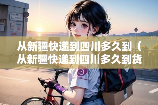 從新疆快遞到四川多久到（從新疆快遞到四川多久到貨）