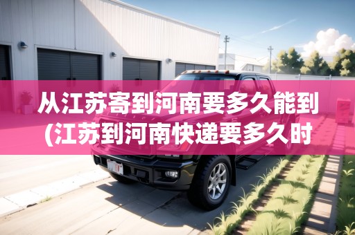 從江蘇寄到河南要多久能到(江蘇到河南快遞要多久時間)