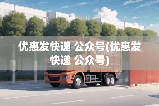優(yōu)惠發(fā)快遞 公眾號(優(yōu)惠發(fā)快遞 公眾號)