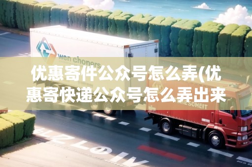 優(yōu)惠寄件公眾號(hào)怎么弄(優(yōu)惠寄快遞公眾號(hào)怎么弄出來的)