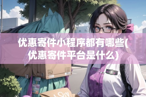 優(yōu)惠寄件小程序都有哪些(優(yōu)惠寄件平臺是什么)