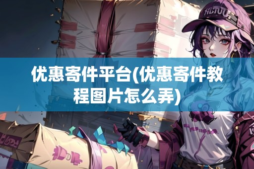優(yōu)惠寄件平臺(優(yōu)惠寄件教程圖片怎么弄)