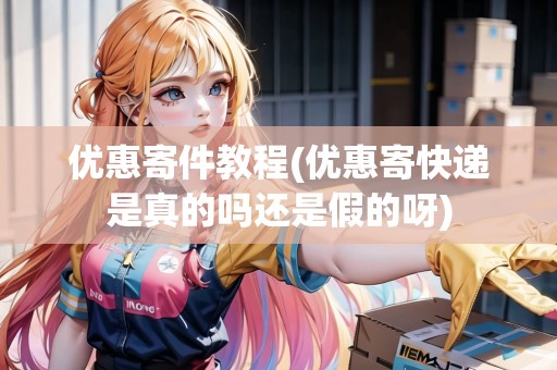 優(yōu)惠寄件教程(優(yōu)惠寄快遞是真的嗎還是假的呀)